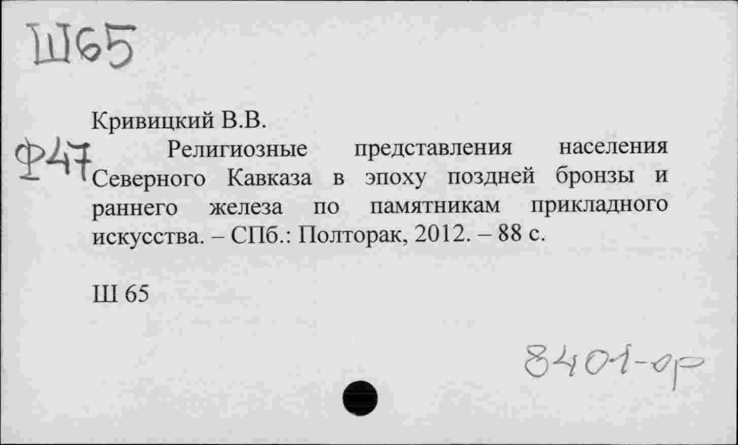 ﻿Кривицкий В.В.
Религиозные представления населения Северного Кавказа в эпоху поздней бронзы и раннего железа по памятникам прикладного искусства. — СПб.: Полторак, 2012. — 88 с.
Ш65